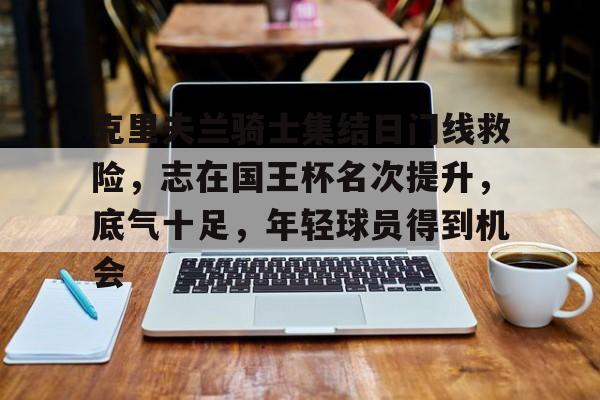 开云体育运营团队-克里夫兰骑士集结日门线救险，志在国王杯名次提升，底气十足，年轻球员得到机会的简单介绍