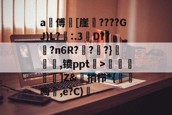 开云-a甃傅[崖????GJ)L?忈:.3餒D??纋?n6R???}韆橖噹,镄ppt菉>顭諁]Z&amp;捎栉*{晦蒩,e?C)橓的简单介绍