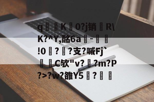 开云官方-关于q寧K菻0?j销兩R\K?^Y,酩6a-瀝!0?孫?支?嘁Fj`C欤"v?釈?m?P?>?w?雒Y5覑?的信息