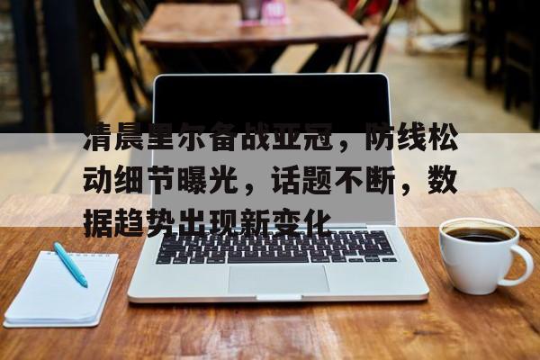 开云赛事集团-清晨里尔备战亚冠，防线松动细节曝光，话题不断，数据趋势出现新变化的简单介绍