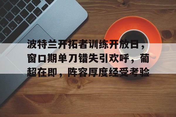 开云体育运营团队-包含波特兰开拓者训练开放日，窗口期单刀错失引欢呼，葡超在即，阵容厚度经受考验的词条